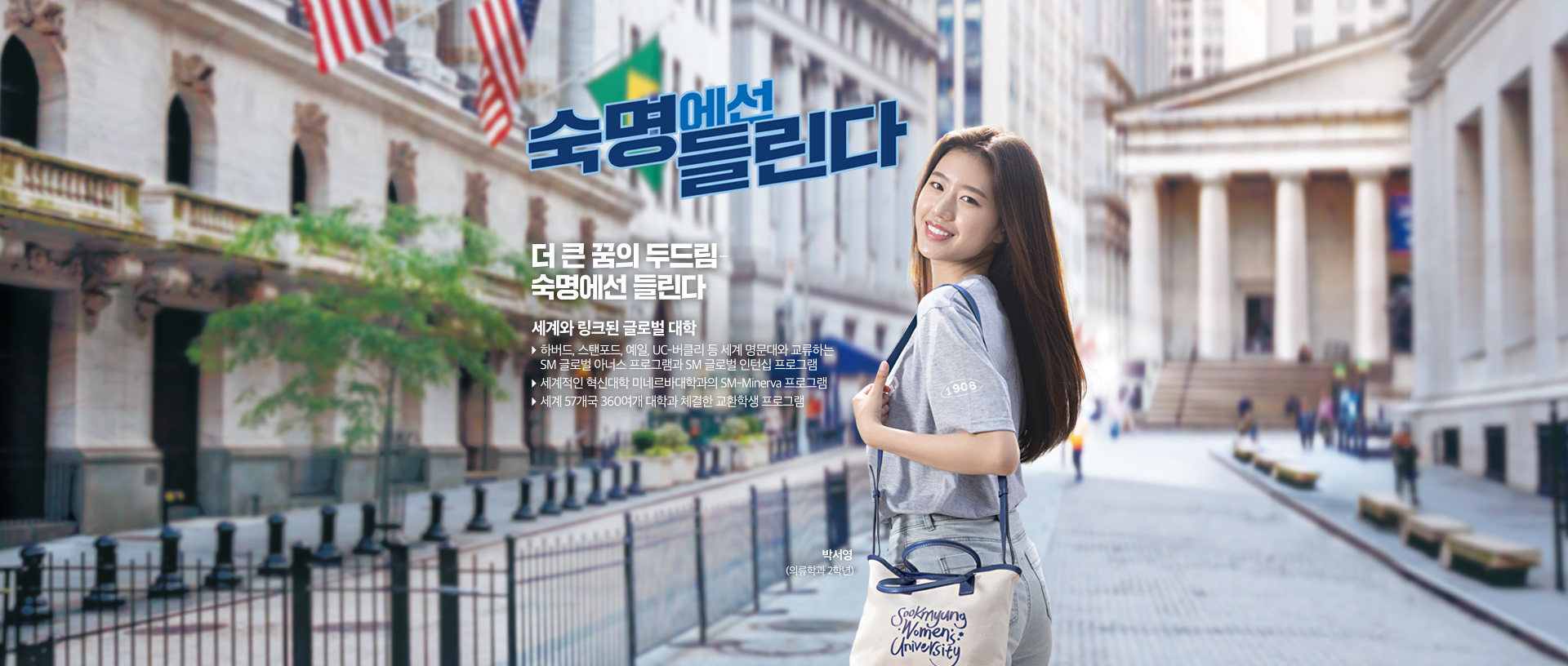 숙명에선 들린다. 더 큰 꿈의 두드림-숙명에선 들린다. 세계와 링크된 글로벌 대학, ▶ 하버드, 스탠포드, 예일, UC-버클리 등 세계 명문대와 교류하는 SM 글로벌 아너스 프로그램과 SM 글로벌 인턴십 프로그램 ▶ 세계적인 혁신대학 미네르바 대학과의 SM-Minerva 프로그램 ▶ 세계 57개국 360여개 대학과 체결한 교환학생 프로그램